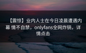 【震惊】业内人士在今日凌晨遭遇内幕 情不自禁，onlyfans全网炸锅，详情点击