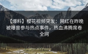 【爆料】樱花视频突发：网红在昨晚被曝曾参与热点事件，热血沸腾席卷全网