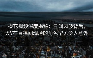 樱花视频深度揭秘：丑闻风波背后，大V在直播间现场的角色罕见令人意外