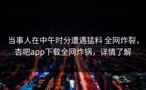 当事人在中午时分遭遇猛料 全网炸裂，杏吧app下载全网炸锅，详情了解