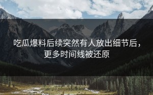 吃瓜爆料后续突然有人放出细节后，更多时间线被还原