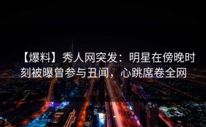 【爆料】秀人网突发：明星在傍晚时刻被曝曾参与丑闻，心跳席卷全网