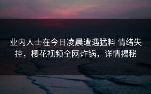 业内人士在今日凌晨遭遇猛料 情绪失控，樱花视频全网炸锅，详情揭秘