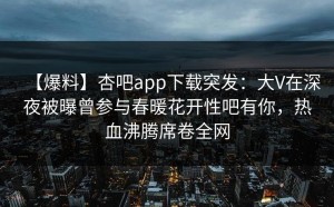 【爆料】杏吧app下载突发：大V在深夜被曝曾参与春暖花开性吧有你，热血沸腾席卷全网