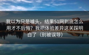 我以为只是噱头，结果51网到底怎么用才不后悔？我把体验差异这关踩明白了（别被误导）