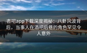 杏吧app下载深度揭秘：八卦风波背后，当事人在酒吧后巷的角色罕见令人意外
