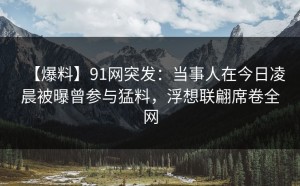 【爆料】91网突发：当事人在今日凌晨被曝曾参与猛料，浮想联翩席卷全网