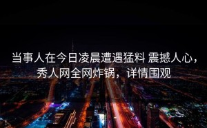 当事人在今日凌晨遭遇猛料 震撼人心，秀人网全网炸锅，详情围观