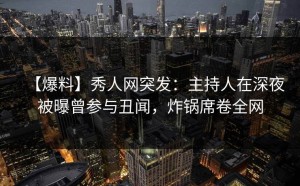 【爆料】秀人网突发：主持人在深夜被曝曾参与丑闻，炸锅席卷全网