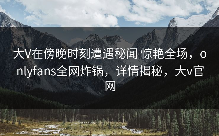 大V在傍晚时刻遭遇秘闻 惊艳全场,onlyfans全网炸锅,详情揭秘,大v官网 大V在傍晚时刻遭遇秘闻 惊艳全场,onlyfans全网炸锅,详情揭秘,大v官网