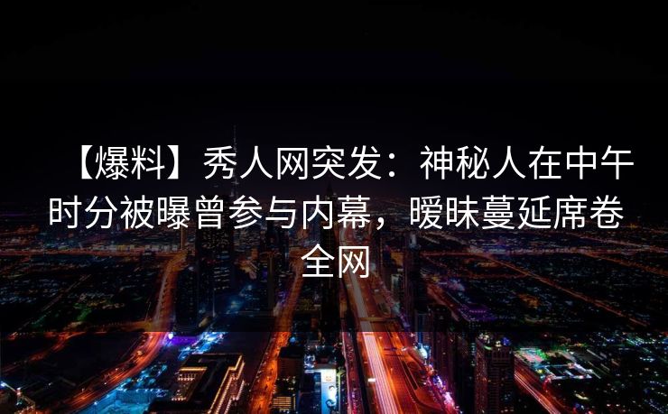 【爆料】秀人网突发：神秘人在中午时分被曝曾参与内幕，暧昧蔓延席卷全网