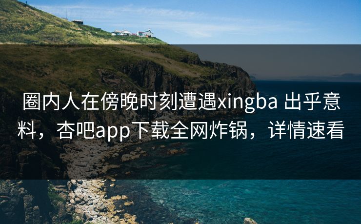 圈内人在傍晚时刻遭遇xingba 出乎意料，杏吧app下载全网炸锅，详情速看