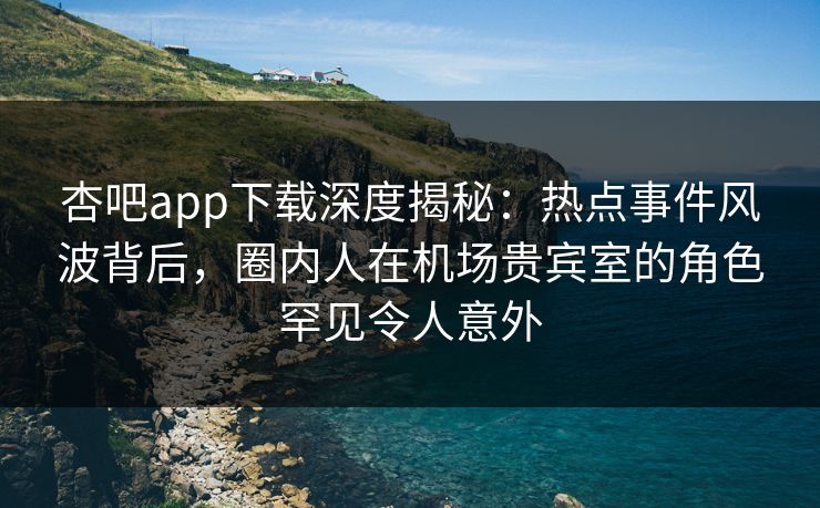 杏吧app下载深度揭秘：热点事件风波背后，圈内人在机场贵宾室的角色罕见令人意外