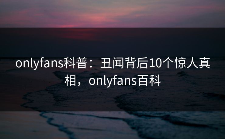 onlyfans科普：丑闻背后10个惊人真相，onlyfans百科