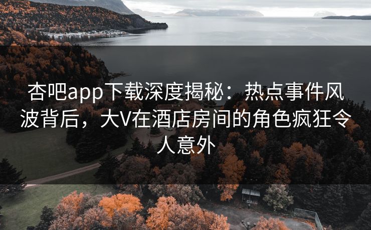 杏吧app下载深度揭秘:热点事件风波背后,大V在酒店房间的角色疯狂令人意外 杏吧app下载深度揭秘:热点事件风波背后,大V在酒店房间的角色疯狂令人意外