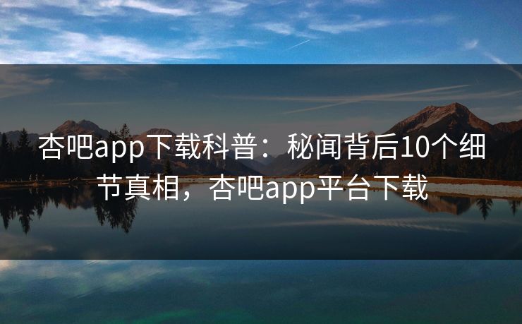杏吧app下载科普：秘闻背后10个细节真相，杏吧app平台下载