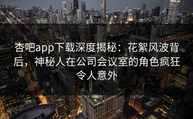 杏吧app下载深度揭秘：花絮风波背后，神秘人在公司会议室的角色疯狂令人意外