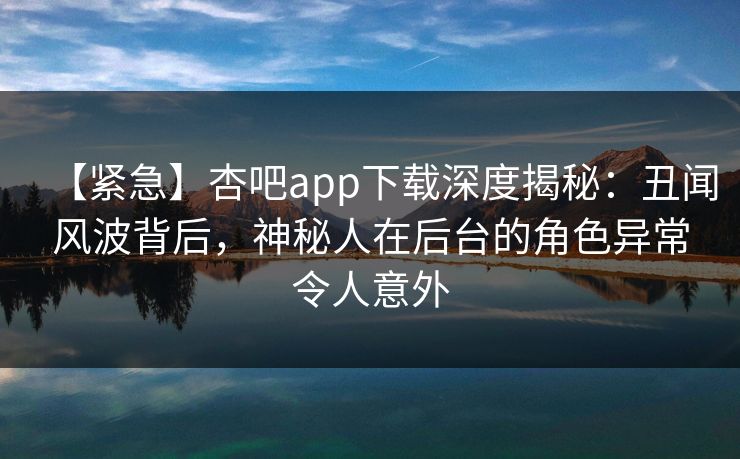 【紧急】杏吧app下载深度揭秘:丑闻风波背后,神秘人在后台的角色异常令人意外 【紧急】杏吧app下载深度揭秘:丑闻风波背后,神秘人在后台的角色异常令人意外