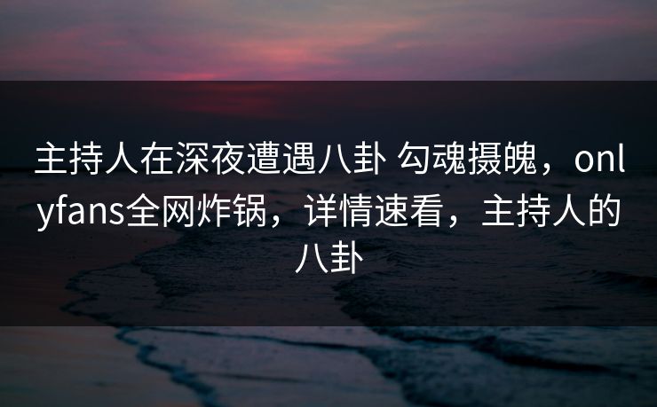 主持人在深夜遭遇八卦 勾魂摄魄，onlyfans全网炸锅，详情速看，主持人的八卦