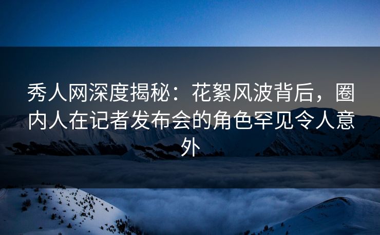秀人网深度揭秘：花絮风波背后，圈内人在记者发布会的角色罕见令人意外