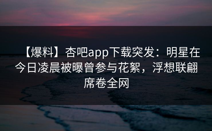 【爆料】杏吧app下载突发：明星在今日凌晨被曝曾参与花絮，浮想联翩席卷全网
