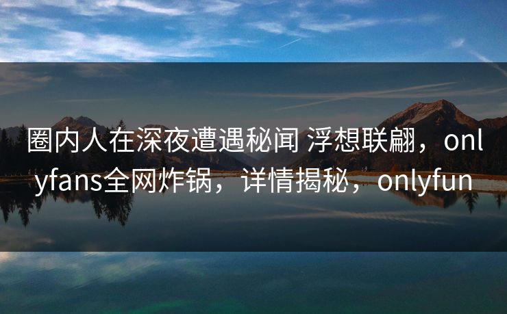圈内人在深夜遭遇秘闻 浮想联翩，onlyfans全网炸锅，详情揭秘，onlyfun