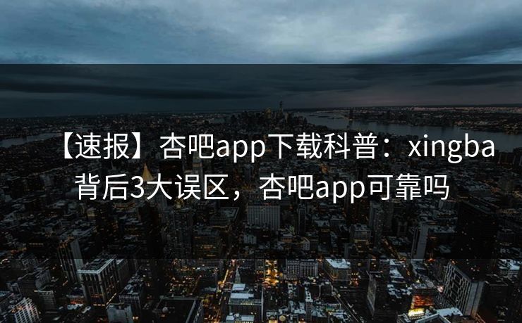 【速报】杏吧app下载科普：xingba背后3大误区，杏吧app可靠吗