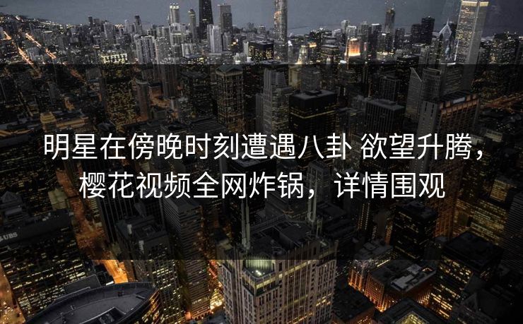 明星在傍晚时刻遭遇八卦 欲望升腾，樱花视频全网炸锅，详情围观