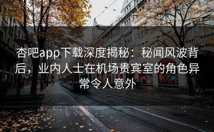 杏吧app下载深度揭秘：秘闻风波背后，业内人士在机场贵宾室的角色异常令人意外