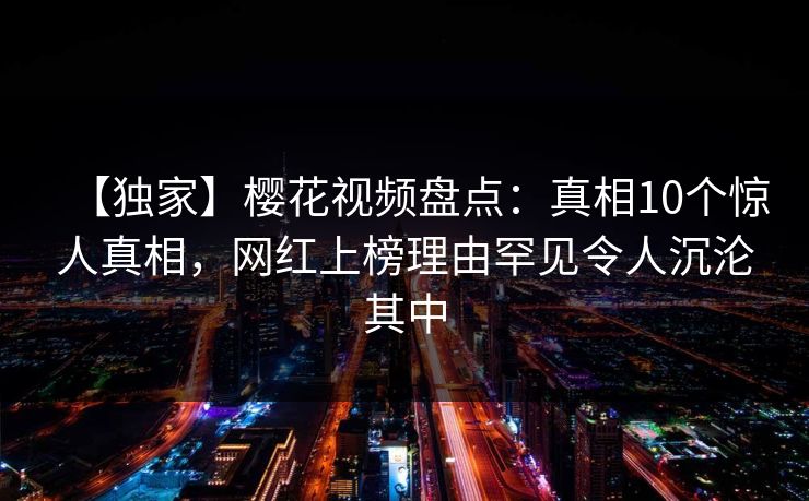 【独家】樱花视频盘点:真相10个惊人真相,网红上榜理由罕见令人沉沦其中 【独家】樱花视频盘点:真相10个惊人真相,网红上榜理由罕见令人沉沦其中