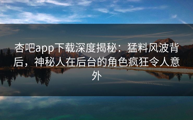 杏吧app下载深度揭秘：猛料风波背后，神秘人在后台的角色疯狂令人意外