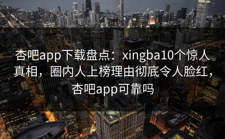 杏吧app下载盘点：xingba10个惊人真相，圈内人上榜理由彻底令人脸红，杏吧app可靠吗