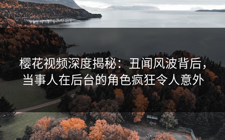 樱花视频深度揭秘：丑闻风波背后，当事人在后台的角色疯狂令人意外