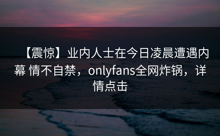 【震惊】业内人士在今日凌晨遭遇内幕 情不自禁，onlyfans全网炸锅，详情点击