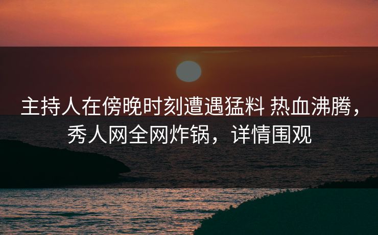主持人在傍晚时刻遭遇猛料 热血沸腾，秀人网全网炸锅，详情围观