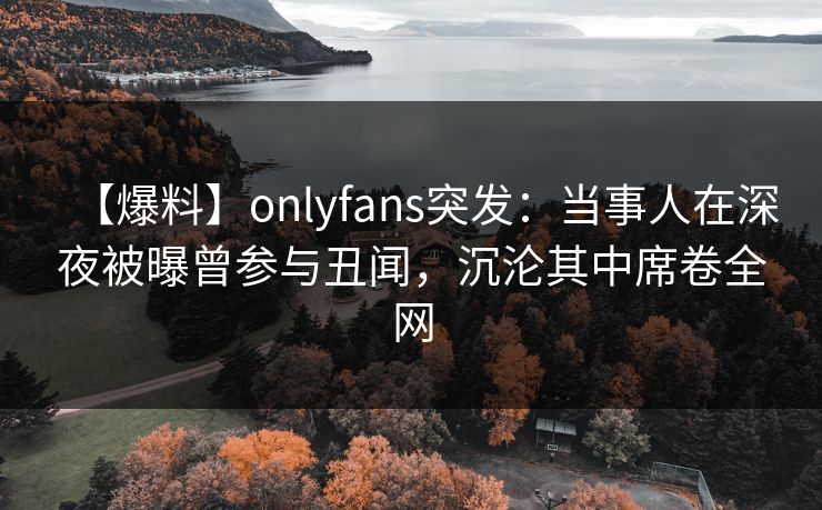 【爆料】onlyfans突发：当事人在深夜被曝曾参与丑闻，沉沦其中席卷全网