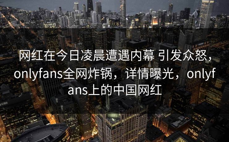 网红在今日凌晨遭遇内幕 引发众怒，onlyfans全网炸锅，详情曝光，onlyfans上的中国网红