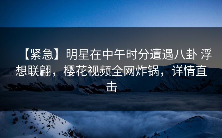 【紧急】明星在中午时分遭遇八卦 浮想联翩，樱花视频全网炸锅，详情直击