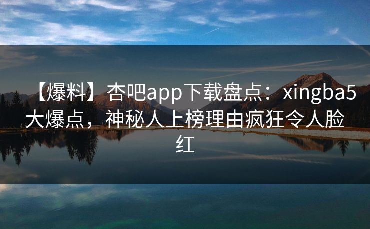 【爆料】杏吧app下载盘点:xingba5大爆点,神秘人上榜理由疯狂令人脸红 【爆料】杏吧app下载盘点:xingba5大爆点,神秘人上榜理由疯狂令人脸红