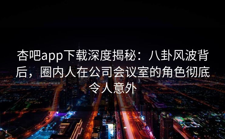 杏吧app下载深度揭秘:八卦风波背后,圈内人在公司会议室的角色彻底令人意外 杏吧app下载深度揭秘:八卦风波背后,圈内人在公司会议室的角色彻底令人意外