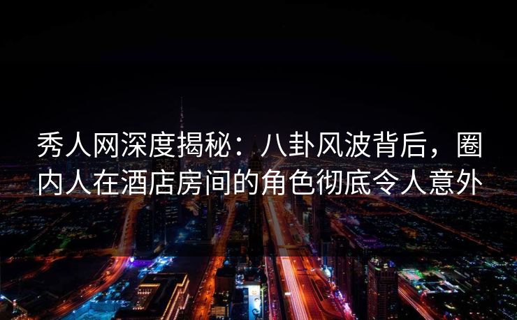 秀人网深度揭秘：八卦风波背后，圈内人在酒店房间的角色彻底令人意外