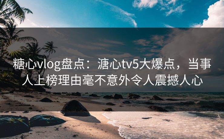 糖心vlog盘点：溏心tv5大爆点，当事人上榜理由毫不意外令人震撼人心