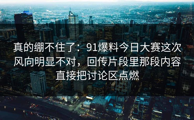 真的绷不住了:91爆料今日大赛这次风向明显不对,回传片段里那段内容直接把讨论区点燃 真的绷不住了:91爆料今日大赛这次风向明显不对,回传片段里那段内容直接把讨论区点燃