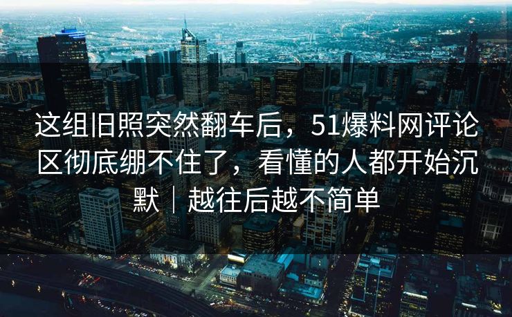 这组旧照突然翻车后,51爆料网评论区彻底绷不住了,看懂的人都开始沉默|越往后越不简单 这组旧照突然翻车后,51爆料网评论区彻底绷不住了,看懂的人都开始沉默|越往后越不简单