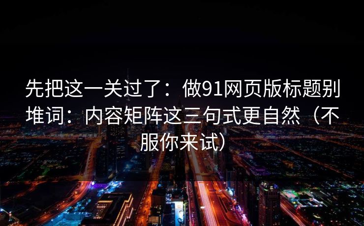 先把这一关过了:做91网页版标题别堆词:内容矩阵这三句式更自然(不服你来试) 先把这一关过了:做91网页版标题别堆词:内容矩阵这三句式更自然(不服你来试)