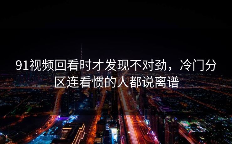 91视频回看时才发现不对劲,冷门分区连看惯的人都说离谱 91视频回看时才发现不对劲,冷门分区连看惯的人都说离谱