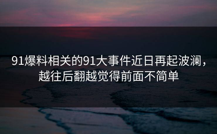 91爆料相关的91大事件近日再起波澜,越往后翻越觉得前面不简单 91爆料相关的91大事件近日再起波澜,越往后翻越觉得前面不简单