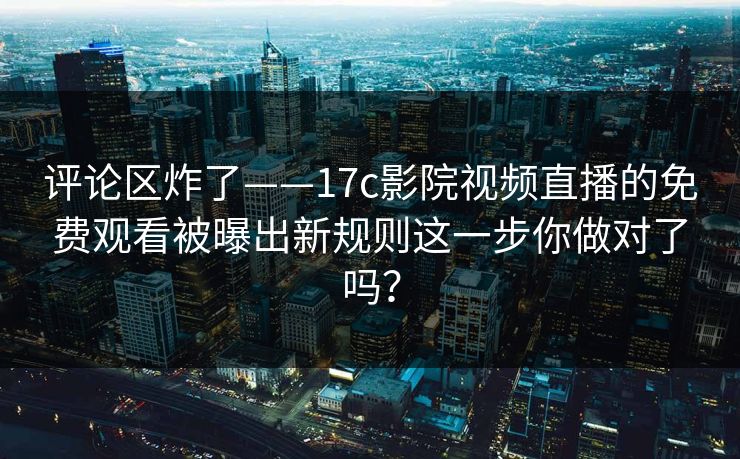 评论区炸了——17c影院视频直播的免费观看被曝出新规则这一步你做对了吗? 评论区炸了——17c影院视频直播的免费观看被曝出新规则这一步你做对了吗?