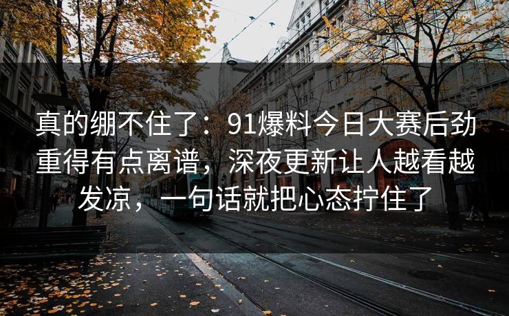 真的绷不住了：91爆料今日大赛后劲重得有点离谱，深夜更新让人越看越发凉，一句话就把心态拧住了