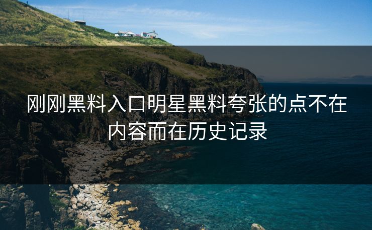 刚刚黑料入口明星黑料夸张的点不在内容而在历史记录